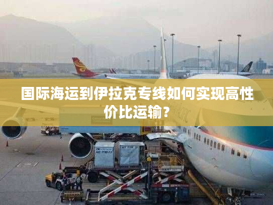 国际海运到伊拉克专线如何实现高性价比运输？
