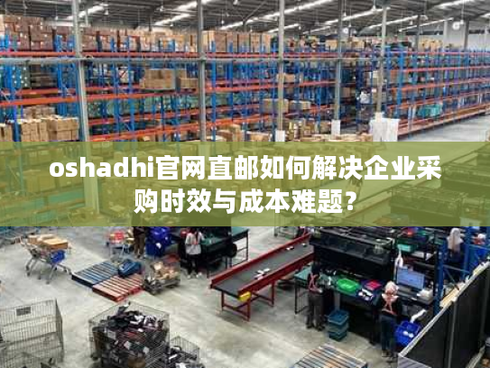 oshadhi官网直邮如何解决企业采购时效与成本难题？