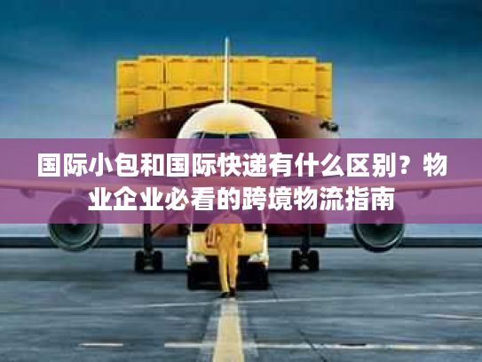 国际小包和国际快递有什么区别？物业企业必看的跨境物流指南