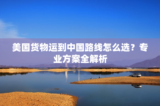 美国货物运到中国路线怎么选？专业方案全解析