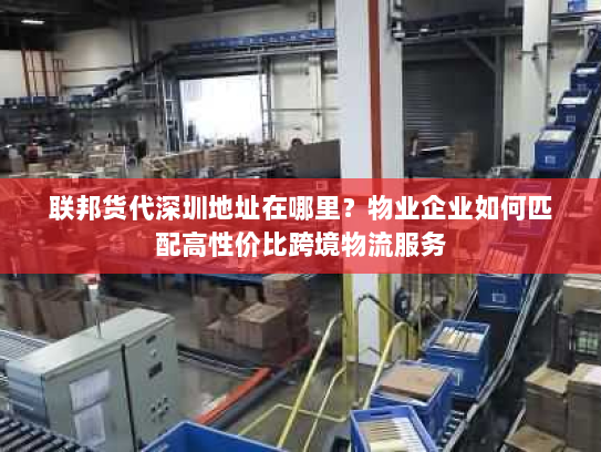 联邦货代深圳地址在哪里?物业企业如何匹配高性价比跨境物流服务 联邦货代深圳地址在哪里?物业企业如何匹配高性价比跨境物流服务