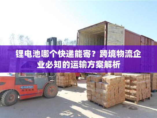 锂电池哪个快递能寄？跨境物流企业必知的运输方案解析