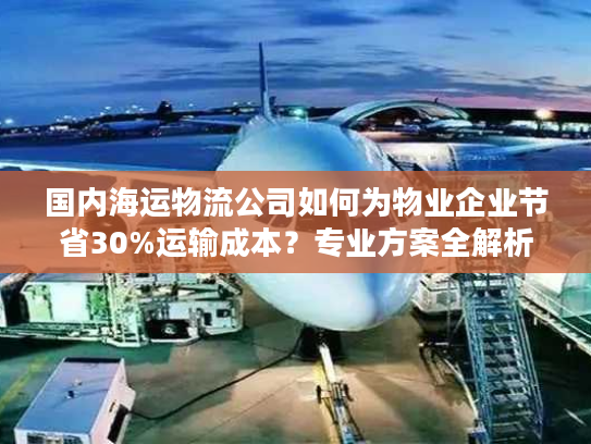 国内海运物流公司如何为物业企业节省30%运输成本？专业方案全解析