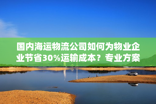 国内海运物流公司如何为物业企业节省30%运输成本？专业方案全解析