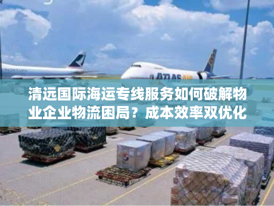 清远国际海运专线服务如何破解物业企业物流困局？成本效率双优化指南