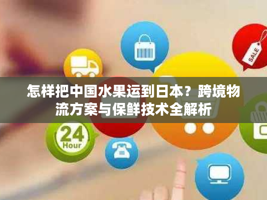 怎样把中国水果运到日本？跨境物流方案与保鲜技术全解析