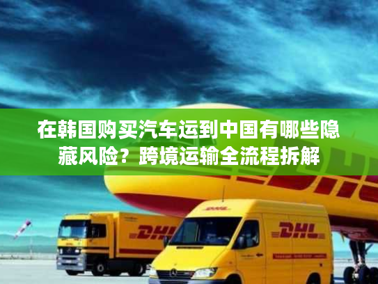 在韩国购买汽车运到中国有哪些隐藏风险？跨境运输全流程拆解