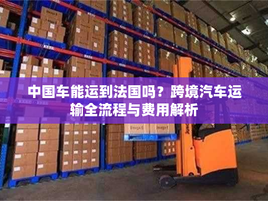 中国车能运到法国吗？跨境汽车运输全流程与费用解析