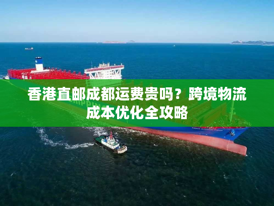 香港直邮成都运费贵吗？跨境物流成本优化全攻略