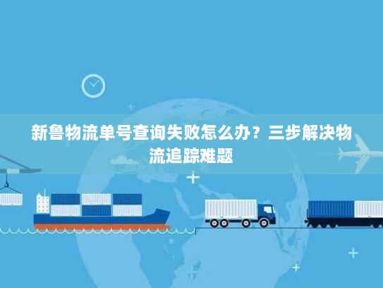 新鲁物流单号查询失败怎么办?三步解决物流追踪难题 新鲁物流单号查询失败怎么办?三步解决物流追踪难题