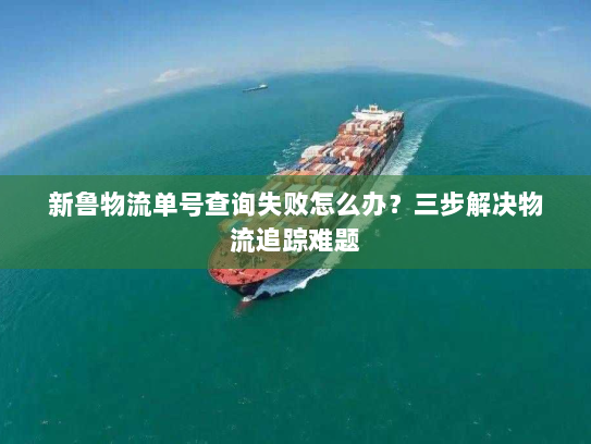 新鲁物流单号查询失败怎么办?三步解决物流追踪难题 新鲁物流单号查询失败怎么办?三步解决物流追踪难题