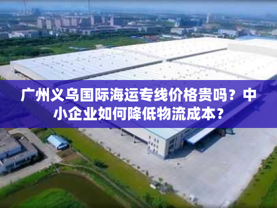 广州义乌国际海运专线价格贵吗？中小企业如何降低物流成本？