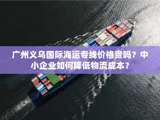 广州义乌国际海运专线价格贵吗？中小企业如何降低物流成本？