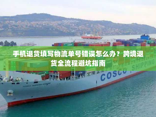手机退货填写物流单号错误怎么办？跨境退货全流程避坑指南