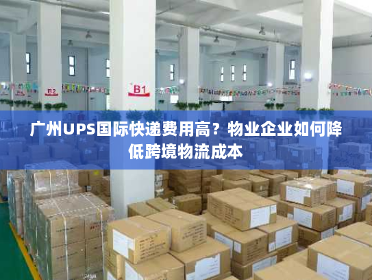 广州UPS国际快递费用高？物业企业如何降低跨境物流成本