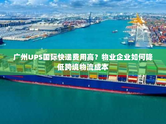 广州UPS国际快递费用高？物业企业如何降低跨境物流成本