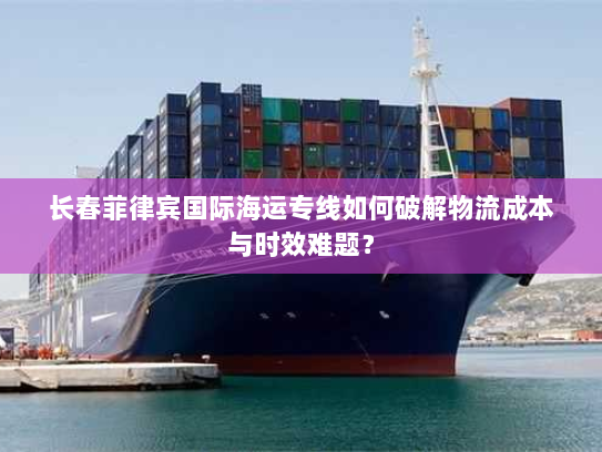 长春菲律宾国际海运专线如何破解物流成本与时效难题？