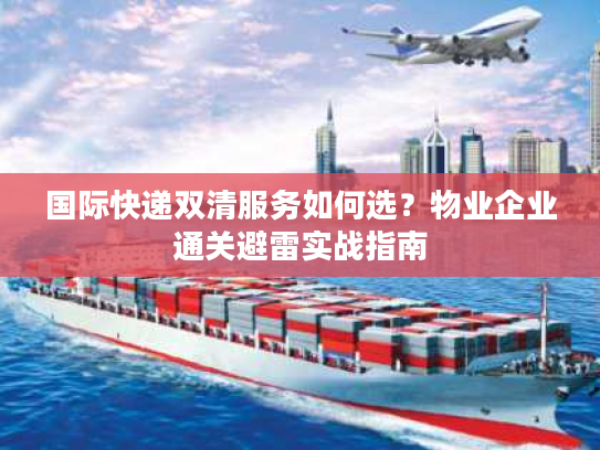 国际快递双清服务如何选？物业企业通关避雷实战指南