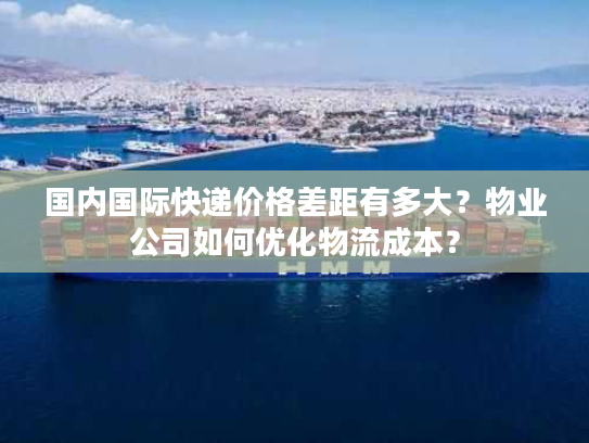 国内国际快递价格差距有多大？物业公司如何优化物流成本？
