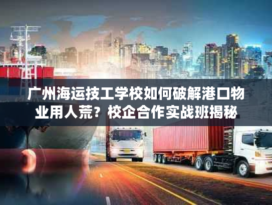 广州海运技工学校如何破解港口物业用人荒？校企合作实战班揭秘