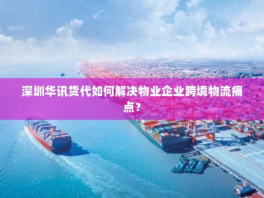 深圳华讯货代如何解决物业企业跨境物流痛点？