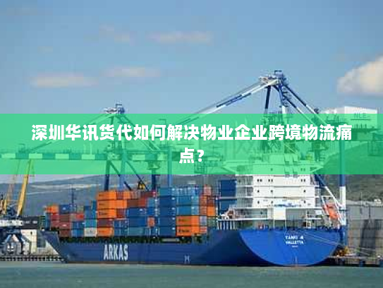 深圳华讯货代如何解决物业企业跨境物流痛点？