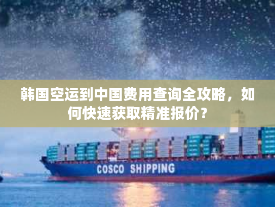 韩国空运到中国费用查询全攻略，如何快速获取精准报价？