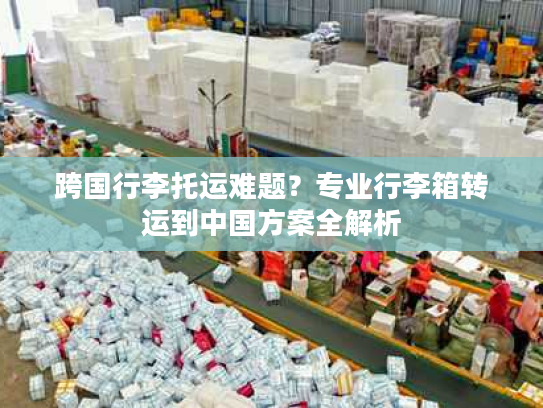 跨国行李托运难题？专业行李箱转运到中国方案全解析