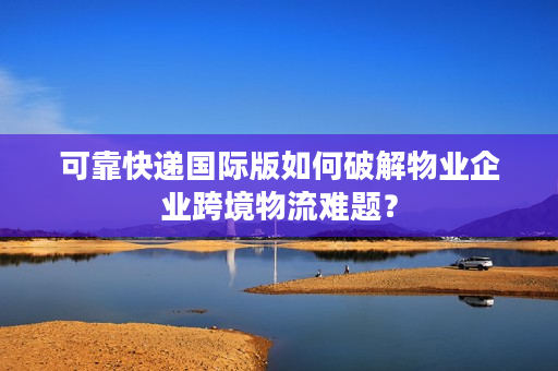 可靠快递国际版如何破解物业企业跨境物流难题？