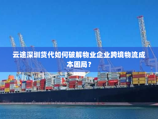 云途深圳货代如何破解物业企业跨境物流成本困局？