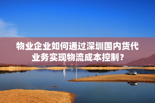 物业企业如何通过深圳国内货代业务实现物流成本控制？