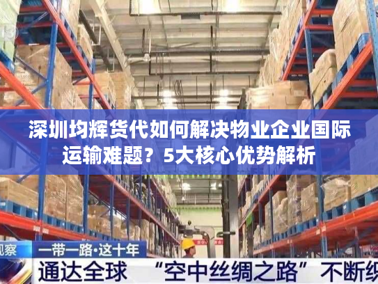 深圳均辉货代如何解决物业企业国际运输难题？5大核心优势解析