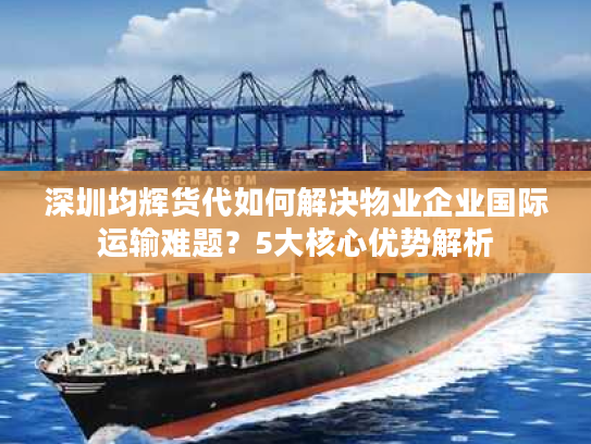 深圳均辉货代如何解决物业企业国际运输难题？5大核心优势解析