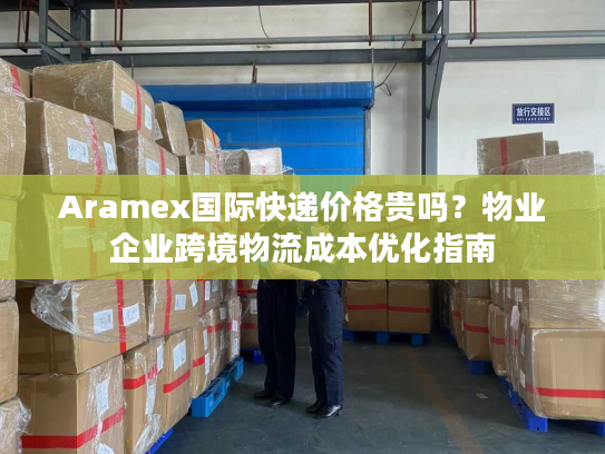 Aramex国际快递价格贵吗？物业企业跨境物流成本优化指南