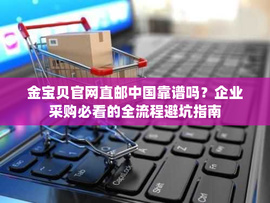 金宝贝官网直邮中国靠谱吗？企业采购必看的全流程避坑指南