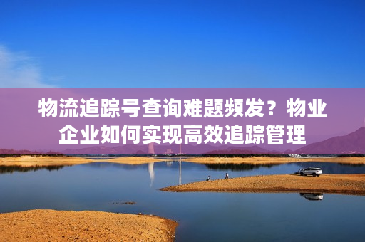 物流追踪号查询难题频发？物业企业如何实现高效追踪管理