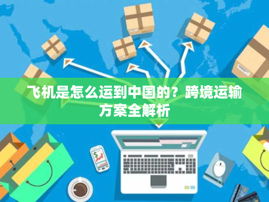 飞机是怎么运到中国的？跨境运输方案全解析