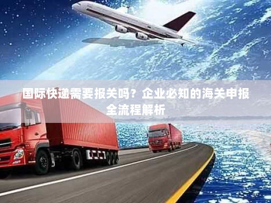 国际快递需要报关吗？企业必知的海关申报全流程解析