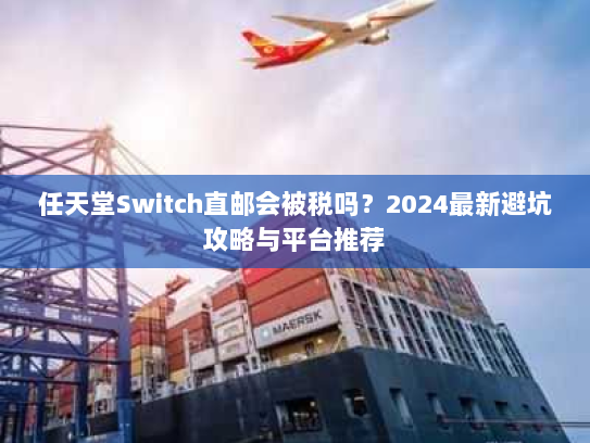任天堂Switch直邮会被税吗？2024最新避坑攻略与平台推荐