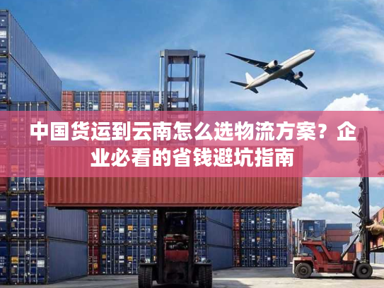 中国货运到云南怎么选物流方案？企业必看的省钱避坑指南