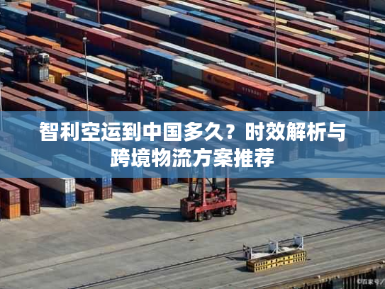 智利空运到中国多久？时效解析与跨境物流方案推荐