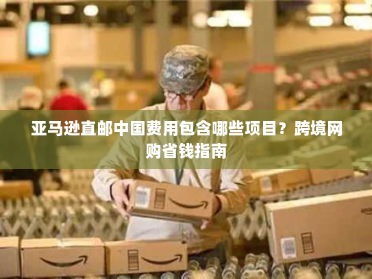 亚马逊直邮中国费用包含哪些项目?跨境网购省钱指南 亚马逊直邮中国费用包含哪些项目?跨境网购省钱指南