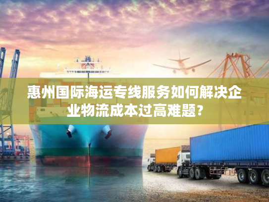 惠州国际海运专线服务如何解决企业物流成本过高难题？