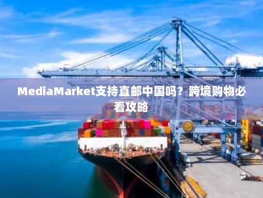 MediaMarket支持直邮中国吗？跨境购物必看攻略