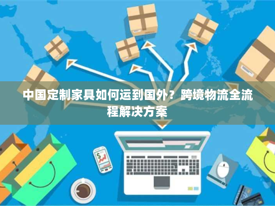 中国定制家具如何运到国外?跨境物流全流程解决方案 中国定制家具如何运到国外?跨境物流全流程解决方案