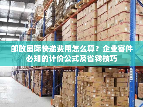 邮政国际快递费用怎么算？企业寄件必知的计价公式及省钱技巧