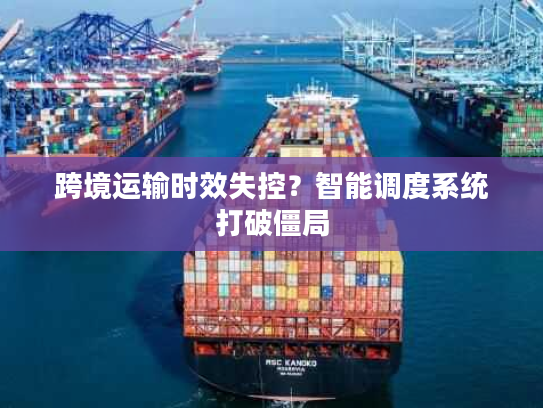 跨境运输时效失控？智能调度系统打破僵局