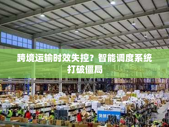 跨境运输时效失控？智能调度系统打破僵局