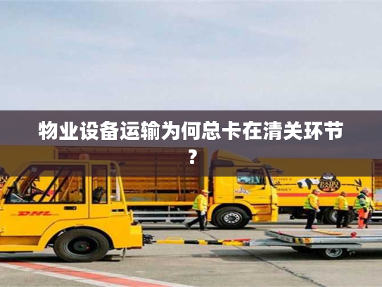 物业设备运输为何总卡在清关环节？