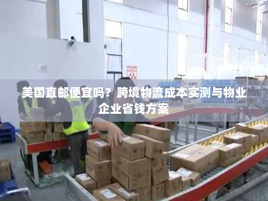 美国直邮便宜吗？跨境物流成本实测与物业企业省钱方案